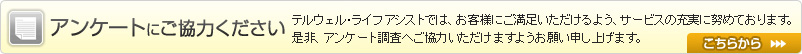 アンケートにご協力ください テルウェルライフアシストでは、お客様にご満足いただけるよう、サービスの充実に努めております。
是非、アンケート調査へご協力いただけますようお願い申し上げます。